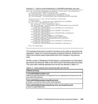 Example 5-1 Code for tranformOrderItems() in OrderDBProviderHelper Java class
public IXml transformOrderItems(WebAppAccess webAppAccess, String orderID, IXml sqlOrderItems) {
    // create the top level elements for order and items
    IXml resultOrderElement = XmlUtil.create(DataConstants.ELEM_ORDER);
    resultOrderElement.addChildWithText(DataConstants.ELEM_ORDER_ID, orderID);
    IXml resultItemsElement = resultOrderElement.addChildElement(DataConstants.ELEM_ITEMS);

      // get the list of all order items and transformed in the required
      // target structure
      List sqlOrderItemsList = sqlOrderItems.getChildren(DataConstants.ELEM_ORDER);
      for (int i = 0; i < sqlOrderItemsList.size(); i++) {
          IXml sqlOrderItem = (IXml) sqlOrderItemsList.get(i);
          IXml resultItemElement = resultItemsElement.addChildElement(DataConstants.ELEM_ITEM);
          resultItemElement.addChildElement(
              sqlOrderItem.findElement(DataConstants.ELEM_PRODUCT_ID).cloneElement());
          resultItemElement.addChildElement(
              sqlOrderItem.findElement(DataConstants.ELEM_NAME).cloneElement());
          resultItemElement.addChildElement(
              sqlOrderItem.findElement(DataConstants.ELEM_DESCRIPTION).cloneElement());
          resultItemElement.addChildElement(
              sqlOrderItem.findElement("THUMBNAIL").cloneElement());
          resultItemElement.addChildElement(DataConstants.ELEM_UNIT_PRICE).
              copyContent(sqlOrderItem.findElement(DataConstants.ELEM_PRICE));
          resultItemElement.addChildElement(
              sqlOrderItem.findElement(DataConstants.ELEM_QUANTITY).cloneElement());
          resultItemElement.addChildElement(
              sqlOrderItem.findElement(DataConstants.ELEM_SOURCE).cloneElement());
      }
      return resultOrderElement;
}


This example shows how to transform the items of one order as required by the
application. Figure 5-27 shows the general concept to transform all items for all
orders that could be easily implemented with minor changes in the previous
code.

All XML content in WebSphere Portlet Factory is represented as an IXml object:
documents and elements. Refer to the API for more information about this class.
The most useful methods extracted from the API are defined in Table 5-11.

Table 5-11 Useful methods when transforming XML with IXml API
    Method summary

    void addChildElement(IXml xml)
    Moves the specified element in the argument from its original parent to become the new
    last child of this element

    IXml addChildElement(java.lang.String name)
    Creates a new element with a name of the argument.

    IXml addChildWithText(java.lang.String name, java.lang.String text)
    Similar to addChildElement.




                     Chapter 5. Creating Data Services: Access to back-end systems                 143
 
