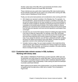 Another useful class of the XML API is com.bowstreet.util.XmlUtil, which
           provides methods to parse and create XML documents.

           These methods are very useful when implementing XML data transformations,
           but all methods of IXml API can be used in any context when working with XML
           content inside of WebSphere Portlet Factory.

           Finally, we note some best practices and considerations when working with IXml:
              IXml objects can represent variables in the WepApp tree. For example, in a
              Service Operation, inputs and results are stored in variables of IXml type. You
              can set the values directly for the input variable but it is not recommended to
              modify the results variable for operations accessing the back-end systems. It
              is possible to do transformations directly in the results variable to improve
              efficiency, but it should be done carefully because these are the actual results
              from the back-end operation and some service operations could expect them
              unchanged.
              Consider the use of clone IXml objects instead of modifying the object directly
              if you want to keep the original data. For example, when SQL Call builder
              returns data in a variable, create a new one for the result of the transformation
              and clone those elements that must be copied to the target or create new
              ones. If you assign the element, you will have a reference and both variables
              will share the objects and produce some side effects. Consider the specific
              application scenario when selecting the best approach.
              Consider memory usage. You can create variables in the model that will be
              valid during the user session and therefore the memory footprint per session
              could increase. When possible, use temporary variables in the Java methods
              that do not keep the data in the session.


5.2.5 Customize data column access in SQL builders:
      Working with binary data
           SQL builders in WebSphere Portlet Factory provide automatic JDBC type cast
           for parameter and result values for simple data types. There are some cases for
           which this is not possible because of binary data or database dependent types.
           The builders support high configurability in data casting and allow the developer
           to provide customized methods.

           Before getting into the details of the implementation, you should understand what
           is happening with the data when a SQL Call is invoked. This is illustrated in
           Figure 5-28.




                          Chapter 5. Creating Data Services: Access to back-end systems    145
 