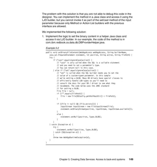 The problem with this solution is that you are not able to debug this code in the
designer. You can implement the method in a Java class and access it using the
LJO builder, but you cannot invoke it as part of the set/cast method of the input
parameter because only Method or Action List builders with the previous
interface are allowed.

We implemented the following solution:
1. Implement the logic to set the binary content in a helper Java class and
   access it via LJO builder. In our example, the code of the method is in
   com.ibm.redbook.cs.data.db.DBProviderHelper.java.

   Example 5-2
   public void setBinaryFileContent(WebAppAccess webAppAccess, String builderName,
       java.sql.PreparedStatement statement, int position, String action, String filePath) {
       try {
           if ("cast".equalsIgnoreCase(action)) {
               // "cast" is only called when the SQL is a callable statement
               // and you need to set a parameter's type.
               // You can return null in this case.
           } else if ("set".equalsIgnoreCase(action)) {
               // "set" is called when the SQL builder needs you to set the
               // value of a custom-typed parameter. In this sample
               // we're setting a BLOB. Many DB drivers have special classes to
               // efficiently handle LOB types so you'll need to
               // consult the docs for your DB / driver to see what they
               // recommend. The code below uses the JDBC standard
               // for setting a BLOB.
               File file = null;
               if (!"".equals(filePath)) {
                   file = new File(BSConfig.getHtmlRootDir() + filePath);
               }

              if ((file != null) && (file.exists())) {
                  InputStream inputStream = new FileInputStream(file);
                  statement.setBinaryStream(position, inputStream, inputStream.available());
              }
              else {
                  statement.setNull(position, Types.BLOB);
              }
           }
       } catch (Exception e) {
           try {
               statement.setNull(position, Types.BLOB);
           } catch (SQLException e1) {
           }
           throw new WebAppRuntimeException(e);
       }
   }




                 Chapter 5. Creating Data Services: Access to back-end systems          149
 