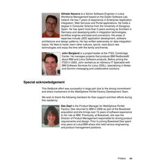 Alfredo Navarro is a Senior Software Engineer in Lotus
                             Workforce Management based on the Dublin Software Lab,
                             Ireland. He has 7 years of experience in Enterprise Application
                             Integration, Web Services and Portal applications. He holds a
                             degree in Computer Science from the University of Zaragoza,
                             Spain. He has spent more than 5 years working as Architect in
                             Germany and developing skills in integration technologies,
                             workflow engines and back-end connectors. His areas of
                             expertise include J2EE application development, software
          architecture and design patterns. He has written extensively on data integration
          topics. He likes to travel, learn other cultures, sports, read about new
          technologies and enjoy the time with the family and friends.

                            John Bergland is a project leader at the ITSO, Cambridge
                            Center. He manages projects that produce IBM Redbooks®
                            about IBM and Lotus Software products. Before joining the
                            ITSO in 2003, John worked as an Advisory IT Specialist with
                            IBM Software Services for Lotus (ISSL), specializing in Notes
                            and Domino messaging and collaborative solutions.




Special acknowledgement
          This Redbook effort was successful in large part due to the strong commitment
          and direct involvement of the WebSphere Portlet Factory Development Team.

          We wish to thank the following members for their support and their efforts during
          this residency.

                           Dee Zepf is the Product Manager for WebSphere Portlet
                           Factory. Dee returned to IBM in 2006 as part of the Bowstreet
                           acquisition and she brings over 15 years of software experience
                           to her role at IBM. Previously, at Bowstreet, she was the
                           Director of Product Management responsible for driving product
                           requirements and design. Prior to joining Bowstreet Dee spent
                           nine years at LotusIBM where she held various engineering
                           and product management positions.




                                                                               Preface    xv
 