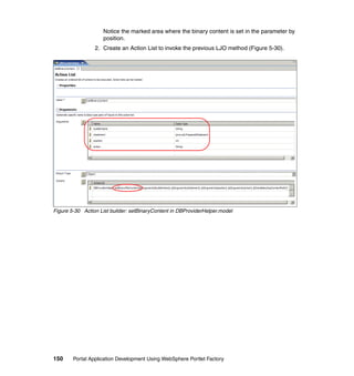 Notice the marked area where the binary content is set in the parameter by
                    position.
                 2. Create an Action List to invoke the previous LJO method (Figure 5-30).




Figure 5-30 Action List builder: setBinaryContent in DBProviderHelper.model




150     Portal Application Development Using WebSphere Portlet Factory
 