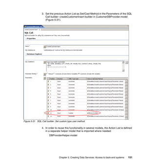 3. Set the previous Action List as Set/Cast Method in the Parameters of the SQL
                    Call builder: createCustomerInsert builder in CustomerDBProvider.model
                    (Figure 5-31).




Figure 5-31 SQL Call builder: Set custom type cast method

                 4. In order to reuse this functionality in several models, the Action List is defined
                    in a separate helper model that is imported where needed:
                       DBProviderHelper.model




                                 Chapter 5. Creating Data Services: Access to back-end systems    151
 