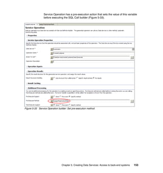 Service Operation has a pre-execution action that sets the value of this variable
                 before executing the SQL Call builder (Figure 5-33).




Figure 5-33 Service Operation builder: Set pre-execution method




                                 Chapter 5. Creating Data Services: Access to back-end systems   153
 