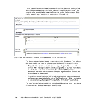 This is the method that is invoked pre-execution of the operation. It assigns the
                  temporary variable with the path of the file that contains the binary data. The
                  variable value is used by the previous Action List to give the information about
                  the file location to the custom type cast method (Figure 5-34).




Figure 5-34 Method builder: Assigning temporary variable with the path of the file

                  The described mechanism is valid for any column with binary data. This solution
                  has some issues that must be considered when used in a real environment:
                     The path of the binary content is a temporary path part of the serveable
                     content of the web application. It is not user specific, so to avoid interactions
                     in a multiuser concurrent environment, the path should be session
                     dependent. We have not covered the complete implementation to make the
                     example easy to understand.
                     The current solution supports one binary parameter per statement because
                     we have only one variable for the path of the file with binary data. It is possible
                     to provide an array of strings with the paths for all the binary parameters.

                  The main concept is illustrated in this example and with a little effort it is possible
                  to adjust it to any specific application requirements.




154     Portal Application Development Using WebSphere Portlet Factory
 