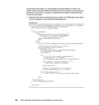 As previously discussed, it is only possible to provide Method or Action List
               builder calls as Transform Method. Following the same design we introduced for
               inserting a record with an image, the implementation steps for selecting binary
               content are as follows:
               1. Implement the logic to extract the binary content in the DB helper Java class:
                  com.ibm.redbook.cs.data.db.DBProviderHelper.java.

                  Example 5-3
                  public IXml extractBinaryContent(WebAppAccess webAppAccess, String builderName, int columnNumber,
                      Object columnValue, String elementName, boolean createVerboseXML) {
                      final IXml result = XmlUtil.create(elementName);

                      try {
                          switch (columnNumber) {
                              case 1:
                                  webAppAccess.getVariables().setString("tmpContentPath",
                                       builderName + "_" + Integer.toString(columnNumber)
                                       + "_" + columnValue.toString() + ".tmp");
                                  result.setText(columnValue.toString());
                                  break;
                              case 4:
                              case 11:
                                  final String filePath = webAppAccess.getVariables().getString("tmpContentPath");

                                  // Extract the blob content and write it into the file.
                                  final Blob blobContent = (Blob) columnValue;
                                  if (blobContent != null) {
                                      final InputStream inputStream = blobContent.getBinaryStream();
                                      final byte[] buffer = new byte[4096];
                                      int bytesRead = 0;

                                       try {
                                           final File file = new File(BSConfig.getHtmlRootDir() +
                                               BINARY_TMP_PATH + "" + filePath);
                                           final FileOutputStream outputStream = new FileOutputStream(file);

                                           while ((bytesRead = inputStream.read(buffer)) > -1) {
                                               outputStream.write(buffer, 0, bytesRead);
                                           }
                                           outputStream.close();

                                           // Return a relative URL for the file just written.
                                           result.setText(BINARY_TMP_URL + "/" + filePath);
                                       }
                                       catch (FileNotFoundException ex) {
                                           // ignore if the file is not found, go on without binary content
                                       }
                                  }
                                  break;
                          }
                      } catch (Exception e) {
                          throw new WebAppRuntimeException(e);
                      }

                      return result;
                  }




156   Portal Application Development Using WebSphere Portlet Factory
 