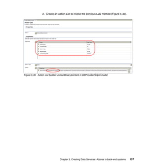 2. Create an Action List to invoke the previous LJO method (Figure 5-35).




Figure 5-35 Action List builder: extractBinaryContent in DBProviderHelper.model




                                 Chapter 5. Creating Data Services: Access to back-end systems   157
 