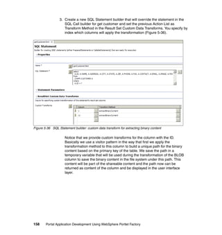 3. Create a new SQL Statement builder that will override the statement in the
                    SQL Call builder for get customer and set the previous Action List as
                    Transform Method in the Result Set Custom Data Transforms. You specify by
                    index which columns will apply the transformation (Figure 5-36).




Figure 5-36 SQL Statement builder: custom data transform for extracting binary content

                     Notice that we provide custom transforms for the column with the ID.
                     Basically we use a visitor pattern in the way that first we apply the
                     transformation method to this column to build a unique path for the binary
                     content based on the primary key of the table. We save the path in a
                     temporary variable that will be used during the transformation of the BLOB
                     column to save the binary content in the file system under this path. This
                     content will be part of the shareable content and the path now can be
                     returned as content of the column and be displayed in the user interface
                     layer.




158     Portal Application Development Using WebSphere Portlet Factory
 