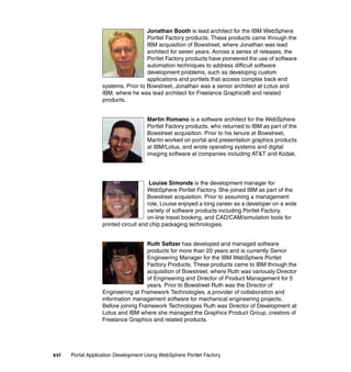 Jonathan Booth is lead architect for the IBM WebSphere
                                     Portlet Factory products. These products came through the
                                     IBM acquisition of Bowstreet, where Jonathan was lead
                                     architect for seven years. Across a series of releases, the
                                     Portlet Factory products have pioneered the use of software
                                     automation techniques to address difficult software
                                     development problems, such as developing custom
                                     applications and portlets that access complex back end
                   systems. Prior to Bowstreet, Jonathan was a senior architect at Lotus and
                   IBM, where he was lead architect for Freelance Graphics® and related
                   products.


                                     Martin Romano is a software architect for the WebSphere
                                     Portlet Factory products, who returned to IBM as part of the
                                     Bowstreet acquisition. Prior to his tenure at Bowstreet,
                                     Martin worked on portal and presentation graphics products
                                     at IBM/Lotus, and wrote operating systems and digital
                                     imaging software at companies including AT&T and Kodak.




                                       Louise Simonds is the development manager for
                                      WebSphere Portlet Factory. She joined IBM as part of the
                                      Bowstreet acquisition. Prior to assuming a management
                                      role, Louise enjoyed a long career as a developer on a wide
                                      variety of software products including Portlet Factory,
                                      on-line travel booking, and CAD/CAM/simulation tools for
                   printed circuit and chip packaging technologies.


                                     Ruth Seltzer has developed and managed software
                                     products for more than 20 years and is currently Senior
                                     Engineering Manager for the IBM WebSphere Portlet
                                     Factory Products. These products came to IBM through the
                                     acquisition of Bowstreet, where Ruth was variously Director
                                     of Engineering and Director of Product Management for 5
                                     years. Prior to Bowstreet Ruth was the Director of
                   Engineering at Framework Technologies, a provider of collaboration and
                   information management software for mechanical engineering projects.
                   Before joining Framework Technologies Ruth was Director of Development at
                   Lotus and IBM where she managed the Graphics Product Group, creators of
                   Freelance Graphics and related products.




xvi   Portal Application Development Using WebSphere Portlet Factory
 