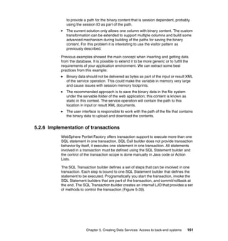 to provide a path for the binary content that is session dependent, probably
              using the session ID as part of the path.
              The current solution only allows one column with binary content. The custom
              transformation can be extended to support multiple columns and build some
              advanced mechanism during building of the paths for saving the binary
              content. For this problem it is interesting to use the visitor pattern as
              previously described.

           Previous examples showed the main concept when inserting and getting data
           from the database. It is possible to extend it to be more generic or to fulfill the
           requirements of your application environment. We can extract some best
           practices from this example:
              Binary data should not be delivered as bytes as part of the input or result XML
              of the service operation. This could make the variable in memory very large
              and cause issues with session memory footprints.
              The recommended approach is to save the binary data in the file system
              under the servable folder of the web application; this content is known as
              static in this context. The service operation will contain the path to this
              location in input or result XML documents.
              The user interface is responsible to work with the path of the file that contains
              the binary data to upload and download the contents.


5.2.6 Implementation of transactions
           WebSphere Portlet Factory offers transaction support to execute more than one
           SQL statement in one transaction. SQL Call builder does not provide transaction
           behavior by itself, it executes one statement in one transaction. All statements
           involved in a transaction must be defined using the SQL Statement builder and
           the control of the transaction scope is done manually in Java code or Action
           Lists.

           The SQL Transaction builder defines a set of steps that can be involved in one
           transaction. Each step is bound to one SQL Statement builder that defines the
           statement to be executed. Programatically you start the transaction, invoke the
           SQL Statement builders that are part of the transaction, and commit/rollback at
           the end. The SQL Transaction builder creates an internal LJO that provides a set
           of methods to control the transaction (Figure 5-39).




                           Chapter 5. Creating Data Services: Access to back-end systems     161
 