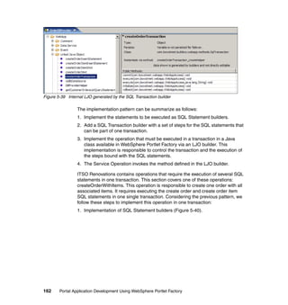 Figure 5-39 Internal LJO generated by the SQL Transaction builder

                 The implementation pattern can be summarize as follows:
                 1. Implement the statements to be executed as SQL Statement builders.
                 2. Add a SQL Transaction builder with a set of steps for the SQL statements that
                    can be part of one transaction.
                 3. Implement the operation that must be executed in a transaction in a Java
                    class available in WebSphere Portlet Factory via an LJO builder. This
                    implementation is responsible to control the transaction and the execution of
                    the steps bound with the SQL statements.
                 4. The Service Operation invokes the method defined in the LJO builder.

                 ITSO Renovations contains operations that require the execution of several SQL
                 statements in one transaction. This section covers one of these operations:
                 createOrderWithItems. This operation is responsible to create one order with all
                 associated items. It requires executing the create order and create order item
                 SQL statements in one single transaction. Considering the previous pattern, we
                 follow these steps to implement this operation in one transaction:
                 1. Implementation of SQL Statement builders (Figure 5-40).




162     Portal Application Development Using WebSphere Portlet Factory
 