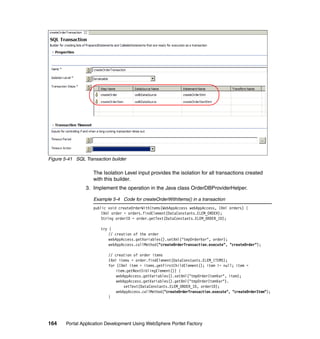 Figure 5-41 SQL Transaction builder

                    The Isolation Level input provides the isolation for all transactions created
                    with this builder.
                 3. Implement the operation in the Java class OrderDBProviderHelper.

                    Example 5-4 Code for createOrderWithItems() in a transaction
                    public void createOrderWithItems(WebAppAccess webAppAccess, IXml orders) {
                        IXml order = orders.findElement(DataConstants.ELEM_ORDER);
                        String orderID = order.getText(DataConstants.ELEM_ORDER_ID);

                       try {
                           // creation of the order
                           webAppAccess.getVariables().setXml("tmpOrderVar", order);
                           webAppAccess.callMethod("createOrderTransaction.execute", "createOrder");

                           // creation of order items
                           IXml items = order.findElement(DataConstants.ELEM_ITEMS);
                           for (IXml item = items.getFirstChildElement(); item != null; item =
                               item.getNextSiblingElement()) {
                               webAppAccess.getVariables().setXml("tmpOrderItemVar", item);
                               webAppAccess.getVariables().getXml("tmpOrderItemVar").
                                   setText(DataConstants.ELEM_ORDER_ID, orderID);
                               webAppAccess.callMethod("createOrderTransaction.execute", "createOrderItem");
                           }




164     Portal Application Development Using WebSphere Portlet Factory
 