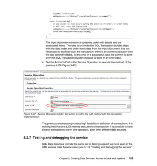 //commit transaction
                            webAppAccess.callMethod("createOrderTransaction.commit");
                         }
                         catch (Exception ex) {
                             // any exception that occurs during the creation of orders or order items
                             // will roll back the transaction
                             webAppAccess.callMethod("createOrderTransaction.rollback");
                             throw new WebAppRuntimeException(ex);
                         }
                     }

                     The input document contains a complete order with details and the
                     associated items. The idea is to invoke the SQL Transaction builder steps
                     with the data order and order items data from the input document. It is not
                     necessary to explicitly start the transaction; there is an active transaction from
                     the last commit/rollback. At the end, in a successful case the commit is done
                     over the SQL Transaction builder; rollback is done in an error case.
                  4. Set the Action to Call in the Service Operation to execute the method of the
                     previous LJO (Figure 5-42).




Figure 5-42 Service Operation builder: Set action to call to the LJO method with the transaction
implementation

                  The previous mechanism provides high flexibility in definition of transactions. It is
                  not required that one LJO method executes one transaction: it is possible to have
                  several transactions within one operation, even over different data sources.


5.2.7 Testing and debugging the service
                  SQL Data Services provide the same set of testing support we have seen in the
                  XML access Data Service case (see 5.1.3, “Testing and debugging the service”



                                   Chapter 5. Creating Data Services: Access to back-end systems         165
 