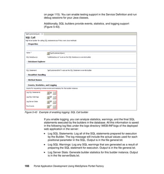 on page 115). You can enable testing support in the Service Definition and run
                 debug sessions for your Java classes.

                 Additionally, SQL builders provide events, statistics, and logging support
                 (Figure 5-43).




Figure 5-43 Example of enabling logging: SQL Call builder

                 If you enable logging, you can analyze statistics, warnings, and the final SQL
                 statements executed by the builders in the database. All this information is saved
                 in the following log files under the logs directory WEB-INFlogs of the deployed
                 web application in the server:
                    Log SQL Statements: Log all of the SQL statements prepared for execution
                    by the Builder. The log message will include the actual values used for each
                    positional parameter in the SQL. Output is in the file general.txt.
                    Log SQL Warnings: Log any SQL warnings that are generated as a result of
                    preparing the SQL statement for execution. Output is in the file general.txt.
                    Log Server Stats: Generate builder statistics for this builder instance. Output
                    is in the file serverStats.txt.


166     Portal Application Development Using WebSphere Portlet Factory
 