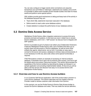 You can also configure to trigger events when connections are acquired,
          transactions are committed or rolled back, statements are created, and so forth.
          It is possible to define event handlers (Event Handler builder) that listen for these
          events and perform some special actions.

          SQL builders provide good mechanisms to debug and keep track of the activity in
          the database because they can:
             Track which SQL statements have been executed in the database.
             Define events to react under some database actions.
             Create statistics to analyze the performance of your database actions.



5.3 Domino Data Access Service
          WebSphere Portlet Factory offers integration extensions to access third party
          products and back-end systems. In this book we cover in detail how to access
          Domino databases, and in 5.6.1, “SAP access” we discuss how to integrate with
          SAP systems.

          Domino is provided as part of a feature set called Lotus Collaboration Extension;
          it features WebSphere Portlet Factory with a set of builders that allow you to
          access views and documents in Domino databases, as well as some other
          artifacts like agents, attachments, and so forth. It provides an easy way to
          connect to the server and access a database to retrieve views and documents. It
          is not necessary to write any Java code unless some special functionality is
          required.

          ITSO Renovations contains an example of accessing an internal products
          database. It illustrates how to get a list of products (view access), and how to get
          the details about one product, (document access). This section demonstrates the
          capabilities of the Domino builders by describing the design we followed in our
          sample application and providing implementation details. At the end you will be
          able to test the service and discover how easy it is to access Domino with
          WebSphere Portlet Factory.


5.3.1 Overview and how to use Domino Access builders
          In our Customer Self Service application, half of the product data is stored in a
          Lotus Domino database. This section describes how we created a Service
          Provider model to retrieve customer order information from Domino.

          In this scenario, we use the Portlet Factory’s Domino Data Access builder to
          access the Domino database and views. Then we create the service definition,


                          Chapter 5. Creating Data Services: Access to back-end systems    167
 