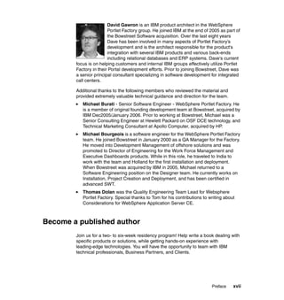 David Gawron is an IBM product architect in the WebSphere
                        Portlet Factory group. He joined IBM at the end of 2005 as part of
                        the Bowstreet Software acquisition. Over the last eight years
                        Dave has been involved in many aspects of Portlet Factory’s
                        development and is the architect responsible for the product's
                        integration with several IBM products and various back-ends
                        including relational databases and ERP systems. Dave's current
        focus is on helping customers and internal IBM groups effectively utilize Portlet
        Factory in their Portal development efforts. Prior to joining Bowstreet, Dave was
        a senior principal consultant specializing in software development for integrated
        call centers.

        Additional thanks to the following members who reviewed the material and
        provided extremely valuable technical guidance and direction for the team.
           Michael Burati - Senior Software Engineer - WebSphere Portlet Factory. He
           is a member of original founding development team at Bowstreet, acquired by
           IBM Dec2005/January 2006. Prior to working at Bowstreet, Michael was a
           Senior Consulting Engineer at Hewlett Packard on OSF DCE technology, and
           Technical Marketing Consultant at Apollo Computer, acquired by HP.
           Michael Bourgeois is a software engineer for the WebSphere Portlet Factory
           team. He joined Bowstreet in January 2000 as a QA Manager for the Factory.
           He moved into Development Management of offshore solutions and was
           promoted to Director of Engineering for the Work Force Management and
           Executive Dashboards products. While in this role, he traveled to India to
           work with the team and Holland for the first installation and deployment.
           When Bowstreet was acquired by IBM in 2005, Michael returned to a
           Software Engineering position on the Designer team. He currently works on
           Installation, Project Creation and Deployment, and has been certified in
           advanced SWT.
           Thomas Dolan was the Quality Engineering Team Lead for Websphere
           Portlet Factory. Special thanks to Tom for his contributions to writing about
           Considerations for WebSphere Application Server CE.



Become a published author
        Join us for a two- to six-week residency program! Help write a book dealing with
        specific products or solutions, while getting hands-on experience with
        leading-edge technologies. You will have the opportunity to team with IBM
        technical professionals, Business Partners, and Clients.




                                                                            Preface    xvii
 