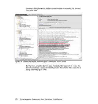 (circled) is also provided to read the credentials set in the config file, which is
                 discussed later.




Figure 5-46 Linked Java Objects generated by the Domino Data Access builder

                 Furthermore, since the Domino Data Access builder is specific to a view of a
                 Domino database, it also automatically creates the schema of the view that is
                 being retrieved (Figure 5-47).




170     Portal Application Development Using WebSphere Portlet Factory
 