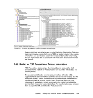 Figure 5-47 Schema generated by the Domino Data Access builder

                As you might have noticed when you included the Lotus Collaboration Extension
                feature set into your project, the Domino NCSO.jar is also included in the project,
                which allows you to write Java code/methods to extend any other functionality
                that you might not be able to accomplish with the builders described in the next
                few sections.


5.3.2 Design for ITSO Renovations: Product information
                ITSO Renovations is accessing a Domino database to retrieve a list of all
                available internal products of the organization and to get the details about one
                specific product.

                The service must follow the common product interface defined in 4.4.2,
                “Application Data Service Interface: Definition and operations” on page 92. The
                interface to access Domino is different from the common one, therefore a data
                transformation will be required to match them. To test the Domino access
                independently we defined a private service within the model that isolated the
                common from the specific back-end interface. The transformation stays between
                them to adjust the XML and follow the Product schema.




                               Chapter 5. Creating Data Services: Access to back-end systems   171
 