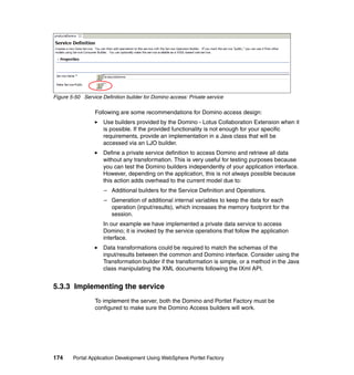 Figure 5-50 Service Definition builder for Domino access: Private service

                 Following are some recommendations for Domino access design:
                     Use builders provided by the Domino - Lotus Collaboration Extension when it
                     is possible. If the provided functionality is not enough for your specific
                     requirements, provide an implementation in a Java class that will be
                     accessed via an LJO builder.
                     Define a private service definition to access Domino and retrieve all data
                     without any transformation. This is very useful for testing purposes because
                     you can test the Domino builders independently of your application interface.
                     However, depending on the application, this is not always possible because
                     this action adds overhead to the current model due to:
                     – Additional builders for the Service Definition and Operations.
                     – Generation of additional internal variables to keep the data for each
                       operation (input/results), which increases the memory footprint for the
                       session.
                     In our example we have implemented a private data service to access
                     Domino; it is invoked by the service operations that follow the application
                     interface.
                     Data transformations could be required to match the schemas of the
                     input/results between the common and Domino interface. Consider using the
                     Transformation builder if the transformation is simple, or a method in the Java
                     class manipulating the XML documents following the IXml API.


5.3.3 Implementing the service
                 To implement the server, both the Domino and Portlet Factory must be
                 configured to make sure the Domino Access builders will work.




174     Portal Application Development Using WebSphere Portlet Factory
 