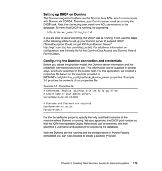 Setting up DIIOP on Domino
The Domino integration builders use the Domino Java APIs, which communicate
with Domino via CORBA. Therefore, your Domino server must be running the
DIIOP task. Also, the connecting user must have ACL permissions to the
database. To verify that DIIOP is running, try accessing:
   http://<server_name>/diiop_ior.txt

If you are able to see a text string, the DIIOP task is running. If not, use the steps
in the following article to set up your Domino server to support DIIOP
(“NotesException: Could not get IOR from Domino Server”
http://wpf1.cam.itso.ibm.com/diiop_ior.txt). For additional information on
configuration, see the help file for the Domino Data Access and Domino View &
Form builders.

Configuring the Domino connection and credentials
Before you create the provider model, the Domino server information and the
credential information has to be set. This information can be supplied in several
ways, which are described in the builder help. For this application, we created a
properties file based on the example provided in
WEB-INFconfigdomino_configredbook_domino_server.properties. Example
3-1 provides the contents of our properties file.

Example 5-5 Properties file
# servername. Replace localhost with the fully qualified
# server name of your domino server.
ServerName=localhost:63148

# Username and Password are required
UserName=administrator
Password=admin

For the ServerName property, specify the fully qualified hostname of the
machine where Domino is running. We also appended the DIIOP port number so
that the IOR (Interoperable Object Reference) can be retrieved. We then
specified a username and password for accessing the database.

With the Domino service running and the configurations in Portlet Factory
completed, you can now proceed to create a Domino Provider.




                Chapter 5. Creating Data Services: Access to back-end systems     175
 