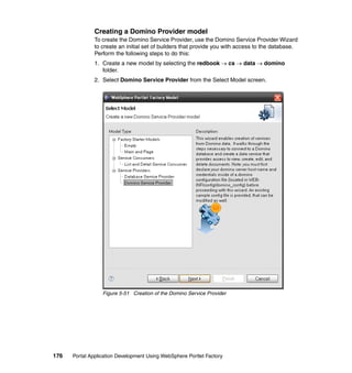 Creating a Domino Provider model
               To create the Domino Service Provider, use the Domino Service Provider Wizard
               to create an initial set of builders that provide you with access to the database.
               Perform the following steps to do this:
               1. Create a new model by selecting the redbook → cs → data → domino
                  folder.
               2. Select Domino Service Provider from the Select Model screen.




                  Figure 5-51 Creation of the Domino Service Provider




176   Portal Application Development Using WebSphere Portlet Factory
 