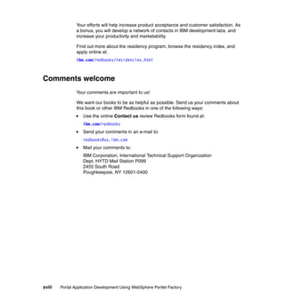 Your efforts will help increase product acceptance and customer satisfaction. As
                a bonus, you will develop a network of contacts in IBM development labs, and
                increase your productivity and marketability.

                Find out more about the residency program, browse the residency index, and
                apply online at:
                ibm.com/redbooks/residencies.html



Comments welcome
                Your comments are important to us!

                We want our books to be as helpful as possible. Send us your comments about
                this book or other IBM Redbooks in one of the following ways:
                   Use the online Contact us review Redbooks form found at:
                   ibm.com/redbooks
                   Send your comments in an e-mail to:
                   redbooks@us.ibm.com
                   Mail your comments to:
                   IBM Corporation, International Technical Support Organization
                   Dept. HYTD Mail Station P099
                   2455 South Road
                   Poughkeepsie, NY 12601-5400




xviii   Portal Application Development Using WebSphere Portlet Factory
 