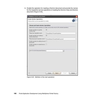 6. Enable the operation for reading a Domino document and provide the names
                  for the respective service operations of reading the Domino View and Domino
                  document (Figure 5-55).




                  Figure 5-55 Definition of the main operations




180   Portal Application Development Using WebSphere Portlet Factory
 