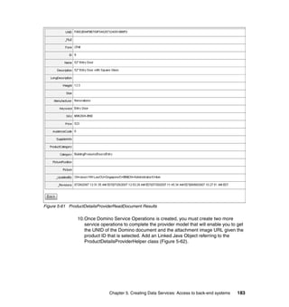 Figure 5-61 ProductDetailsProviderReadDocument Results

                10.Once Domino Service Operations is created, you must create two more
                   service operations to complete the provider model that will enable you to get
                   the UNID of the Domino document and the attachment image URL given the
                   product ID that is selected. Add an Linked Java Object referring to the
                   ProductDetailsProviderHelper class (Figure 5-62).




                               Chapter 5. Creating Data Services: Access to back-end systems   183
 