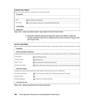 Figure 5-62 Linked Java Object builder: helper object for Domino Data Provider

                 11.Using the methods exposed through the Linked Java Object, create two
                    service operations that can be invoked by the service consumer (Figure 5-63
                    and Figure 5-64).




Figure 5-63 Adding the getProductUnid Service Operation




184     Portal Application Development Using WebSphere Portlet Factory
 
