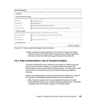 Figure 5-64 Adding the getProductImageUrl Service Operation

                12.After creating the service operations that invoke the Linked Java Object
                   methods, the Domino Data Provider would have two additional operations
                   that would retrieve the UNID and Image URL given the product ID.


5.3.4 Data transformations: Use of Transform builders
                The data transformation that is required in the scenario is simple and can be
                done using the Transform builder. It is a transformation from a plain XML
                (Domino document) into a plain XML (Product) schema. The documents in both
                cases contain a root element and a list of children without any additional
                hierarchy.

                Perform the following steps to create the transformation between the results of
                the operation ProductDetailsProviderReadDocument and getProduct:
                1. Add a Transform builder with the name transformProduct to the model
                   ProductDetailsProvider (under modelsredbookcsdatadomino). The builder
                   is located under the Variables category in the Builder Palette.




                                Chapter 5. Creating Data Services: Access to back-end systems   185
 