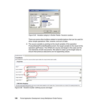 Figure 5-65 Variables category in Builder Palette: Transform builders

                     There are some other builders related to transformations that can be used for
                     other simple operations: filter, rename, and sort of data.
                 2. The source variable is pointing to the result variable of the operation
                    ProductDetailsProviderReadDocument; the target variable to the result of the
                    operation getProduct. The XPaths for source and target in this case are the
                    root elements of both documents. We select to clean up the target value to
                    ensure that previous executions are not appending values.




Figure 5-66 Transform builder: Defining source and target




186     Portal Application Development Using WebSphere Portlet Factory
 