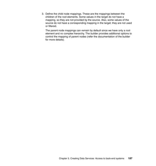 3. Define the child node mappings. These are the mappings between the
   children of the root elements. Some values in the target do not have a
   mapping, so they are not provided by the source. Also, some values of the
   source do not have a corresponding mapping in the target; they are not used
   or filtered.
   The parent node mappings can remain by default since we have only a root
   element and no complex hierarchy. The builder provides additional options to
   control the mapping of parent nodes (refer the documentation of the builder
   for more details).




              Chapter 5. Creating Data Services: Access to back-end systems   187
 