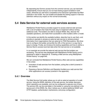 By separating the Domino access from the common service, you can test both
               independently. Ensure that you do not have testing support enabled in both
               cases, otherwise you will have a compilation error because it generates two Main
               methods in the model. You can enable and disable the testing support in Service
               Definition without any impact on the normal functionality.



5.4 Data Service for external web services access
               WebSphere Portlet Factory provides support to access external web services
               with a set of builders that make this task easy to implement without writing
               additional code. The builders are able to analyze WSDL files, discover the
               available operations, and make them accessible to other builders within a model.

               In this section we identify the available builders, describe how to use them, and
               provide an example to access an external web service to retrieve product
               information from organizations that are external to ITSO Renovations. We show
               how to configure the builder and profile the URL of the service in a way that is
               easy to change. Finally, we introduce the testing capabilities and how to define a
               Service Stub to access local test data when the real service is not available.

               In our example we provide the external web service that the builders are
               accessing. This service was developed with WebSphere Portlet Factory and is
               explained in detail in Appendix B, “Creating a Web service using WebSphere
               Portlet Factory” on page 645.

               We can conclude that WebSphere Portlet Factory offers web service capabilities
               in two areas:
                  Invocation of web services from the builders, acting like a client (covered in
                  this section).
                  Exposing a Service Definition and Operation builders as a web service that
                  other applications can access (covered in the appendix).


5.4.1 Overview
               The Web Service Call builder allows you to call an external operation of a web
               service. Using the WSDL definition of the web service, the builder discovers
               which operations are available, and can be configured to execute one of them.
               The service URL can be overridden in the builder or using the one defined in the
               service port of the WSDL file. Also it allows you to define additional SOAP and
               HTTP headers, authentication mechanisms, and proxy configuration.




190   Portal Application Development Using WebSphere Portlet Factory
 