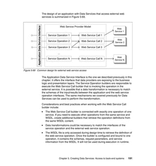 The design of an application with Data Services that access external web
                                                  services is summarized in Figure 5-69.


                                                                      Web Service Provider Model




             Application Data Service Interface
                                                                                                                       Web
                                                                                                                     Service 1
                                                       Service Operation 1              Web Service Call 1
                                                                                                                       Web
                                                       Service Operation 2              Web Service Call 2           Service 2

                                                       Service Operation 3              Web Service Call 3

                                                                ...
                                                                                                                       Web
                                                       Service Operation N             Web Service Call N            Service N



Figure 5-69 Common design for external web service access

                                                  The Application Data Service Interface is the one we described previously in this
                                                  chapter; it offers the interface that data providers are exposing to the business
                                                  logic and presentation layers. The Service Operation builders are responsible to
                                                  execute the Web Service Call builder that is invoking the operation in the
                                                  external service. It is possible that a data transformation is necessary to match
                                                  the schemas of the input/results between the application and the web service
                                                  operation interfaces. The same mechanisms we covered previously for Data
                                                  Services can be used to perform the transformation.

                                                  Considerations and best practices when working with the Web Service Call
                                                  builder include:
                                                     The Web Service Call builder is connected with exactly one operation of one
                                                     service. If you need to execute other operations from the same service and
                                                     WSDL, create additional builders that retrieve the operation definitions from
                                                     the same WSDL content.
                                                     Data transformations could be necessary to match the interfaces of the
                                                     service operation and the external web service operation.
                                                     The WSDL file is only accessed during design time to retrieve the definition of
                                                     the web service operation. Once the builder is configured and bound to one
                                                     operation, it contains the schemas, request parameters, and service
                                                     information from the WSDL. It will not be used during execution in runtime.




                                                                 Chapter 5. Creating Data Services: Access to back-end systems   191
 