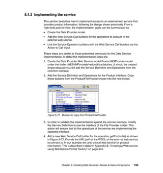 5.4.3 Implementing the service
           This section describes how to implement access to an external web service that
           provides product information, following the design shown previously. From a
           high-level point of view, the implementation goals can be summarized as:
              Create the Data Provider model.
              Add the Web Service Call builders for the operations to execute in the
              external web service.
              Link the Service Operation builders with the Web Service Call builders via the
              Action to Call input.

           These steps are similar to those presented previously for the Data Service
           implementation. In detail the implementation steps are:
           1. Create the Data Provider Web Service model ProductWSProvider.model
              under the folder WEB-INFmodelsredbookcsdataws. It should be created
              empty because you will add the Service Definition and Operations from the
              common interface.
           2. Add the Service Definition and Operations for the Product interface. Copy
              these builders from the ProductFileProvider.model into the new model.




              Figure 5-71 Builders to copy from ProductFileProvider

           3. In order to validate the implementation against the service interface, modify
              the Service Definition to use the interface of the File Provider model. This
              action will ensure that all the operations of the service are implementing the
              expected interface.
           4. Add a new Web Service Call builder for the operation getProducts() as shown
              in Figure 5-72. Provide the URL/path of the WSDL of the external web service
              to connect to. In our example we used a local web service for product
              information. This is described in detail in Appendix B, “Creating a Web service
              using WebSphere Portlet Factory” on page 645.




                          Chapter 5. Creating Data Services: Access to back-end systems   193
 