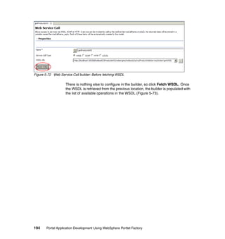 Figure 5-72 Web Service Call builder: Before fetching WSDL

                    There is nothing else to configure in the builder, so click Fetch WSDL. Once
                    the WSDL is retrieved from the previous location, the builder is populated with
                    the list of available operations in the WSDL (Figure 5-73).




194     Portal Application Development Using WebSphere Portlet Factory
 