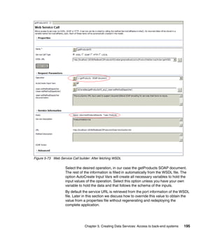 Figure 5-73 Web Service Call builder: After fetching WSDL

                    Select the desired operation, in our case the getProducts SOAP document.
                    The rest of the information is filled in automatically from the WSDL file. The
                    option AutoCreate Input Vars will create all necessary variables to hold the
                    input values of the operation. Select this option unless you have your own
                    variable to hold the data and that follows the schema of the inputs.
                    By default the service URL is retrieved from the port information of the WSDL
                    file. Later in this section we discuss how to override this value to obtain the
                    value from a properties file without regenerating and redeploying the
                    complete application.




                                 Chapter 5. Creating Data Services: Access to back-end systems   195
 