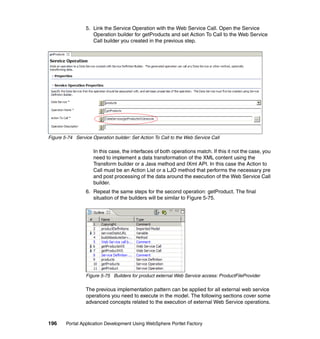 5. Link the Service Operation with the Web Service Call. Open the Service
                    Operation builder for getProducts and set Action To Call to the Web Service
                    Call builder you created in the previous step.




Figure 5-74 Service Operation builder: Set Action To Call to the Web Service Call

                     In this case, the interfaces of both operations match. If this it not the case, you
                     need to implement a data transformation of the XML content using the
                     Transform builder or a Java method and IXml API. In this case the Action to
                     Call must be an Action List or a LJO method that performs the necessary pre
                     and post processing of the data around the execution of the Web Service Call
                     builder.
                 6. Repeat the same steps for the second operation: getProduct. The final
                    situation of the builders will be similar to Figure 5-75.




                 Figure 5-75 Builders for product external Web Service access: ProductFileProvider

                 The previous implementation pattern can be applied for all external web service
                 operations you need to execute in the model. The following sections cover some
                 advanced concepts related to the execution of external Web Service operations.



196     Portal Application Development Using WebSphere Portlet Factory
 