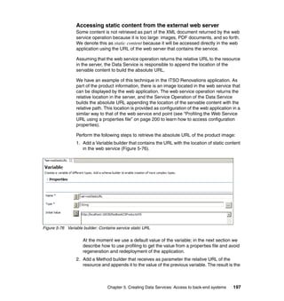 Accessing static content from the external web server
                 Some content is not retrieved as part of the XML document returned by the web
                 service operation because it is too large: images, PDF documents, and so forth.
                 We denote this as static content because it will be accessed directly in the web
                 application using the URL of the web server that contains the service.

                 Assuming that the web service operation returns the relative URL to the resource
                 in the server, the Data Service is responsible to append the location of the
                 servable content to build the absolute URL.

                 We have an example of this technique in the ITSO Renovations application. As
                 part of the product information, there is an image located in the web service that
                 can be displayed by the web application. The web service operation returns the
                 relative location in the server, and the Service Operation of the Data Service
                 builds the absolute URL appending the location of the servable content with the
                 relative path. This location is provided as configuration of the web application in a
                 similar way to that of the web service end point (see “Profiling the Web Service
                 URL using a properties file” on page 200 to learn how to access configuration
                 properties).

                 Perform the following steps to retrieve the absolute URL of the product image:
                 1. Add a Variable builder that contains the URL with the location of static content
                    in the web service (Figure 5-76).




Figure 5-76 Variable builder: Contains service static URL

                     At the moment we use a default value of the variable; in the next section we
                     describe how to use profiling to get the value from a properties file and avoid
                     regeneration and redeployment of the application.
                 2. Add a Method builder that receives as parameter the relative URL of the
                    resource and appends it to the value of the previous variable. The result is the



                                  Chapter 5. Creating Data Services: Access to back-end systems   197
 