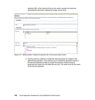 absolute URL of the resource that can be used to access the resource:
                     download the document, display the image, and so forth.




Figure 5-77 Method builder: Creates the absolute URL of the service static content

                 3. Use the previous method to modify the returned values for images in the
                    getProduct() operation. This requires you to modify the operation results in
                    the Service Operation builder to invoke the previous method using as
                    parameter the value from the Web Service call. The result is set as the result
                    of the service operation.




198     Portal Application Development Using WebSphere Portlet Factory
 