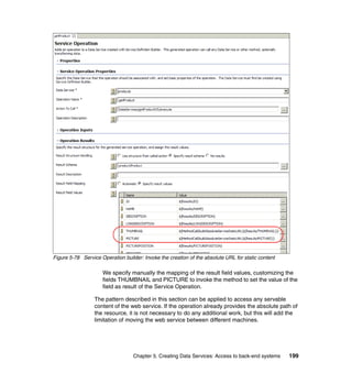 Figure 5-78 Service Operation builder: Invoke the creation of the absolute URL for static content

                     We specify manually the mapping of the result field values, customizing the
                     fields THUMBNAIL and PICTURE to invoke the method to set the value of the
                     field as result of the Service Operation.

                  The pattern described in this section can be applied to access any servable
                  content of the web service. If the operation already provides the absolute path of
                  the resource, it is not necessary to do any additional work, but this will add the
                  limitation of moving the web service between different machines.




                                   Chapter 5. Creating Data Services: Access to back-end systems    199
 