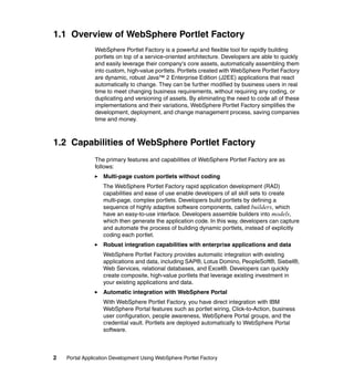 1.1 Overview of WebSphere Portlet Factory
               WebSphere Portlet Factory is a powerful and flexible tool for rapidly building
               portlets on top of a service-oriented architecture. Developers are able to quickly
               and easily leverage their company's core assets, automatically assembling them
               into custom, high-value portlets. Portlets created with WebSphere Portlet Factory
               are dynamic, robust Java™ 2 Enterprise Edition (J2EE) applications that react
               automatically to change. They can be further modified by business users in real
               time to meet changing business requirements, without requiring any coding, or
               duplicating and versioning of assets. By eliminating the need to code all of these
               implementations and their variations, WebSphere Portlet Factory simplifies the
               development, deployment, and change management process, saving companies
               time and money.



1.2 Capabilities of WebSphere Portlet Factory
               The primary features and capabilities of WebSphere Portlet Factory are as
               follows:
                   Multi-page custom portlets without coding
                   The WebSphere Portlet Factory rapid application development (RAD)
                   capabilities and ease of use enable developers of all skill sets to create
                   multi-page, complex portlets. Developers build portlets by defining a
                   sequence of highly adaptive software components, called builders, which
                   have an easy-to-use interface. Developers assemble builders into models,
                   which then generate the application code. In this way, developers can capture
                   and automate the process of building dynamic portlets, instead of explicitly
                   coding each portlet.
                   Robust integration capabilities with enterprise applications and data
                   WebSphere Portlet Factory provides automatic integration with existing
                   applications and data, including SAP®, Lotus Domino, PeopleSoft®, Siebel®,
                   Web Services, relational databases, and Excel®. Developers can quickly
                   create composite, high-value portlets that leverage existing investment in
                   your existing applications and data.
                   Automatic integration with WebSphere Portal
                   With WebSphere Portlet Factory, you have direct integration with IBM
                   WebSphere Portal features such as portlet wiring, Click-to-Action, business
                   user configuration, people awareness, WebSphere Portal groups, and the
                   credential vault. Portlets are deployed automatically to WebSphere Portal
                   software.



2   Portal Application Development Using WebSphere Portlet Factory
 