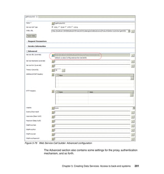 Figure 5-79 Web Service Call builder: Advanced configuration

                 The Advanced section also contains some settings for the proxy, authentication
                 mechanism, and so forth.



                                 Chapter 5. Creating Data Services: Access to back-end systems   201
 