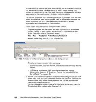 In our scenario we override the value of the Service URL to be able to customize
                  it. It is possible to provide the value directly or fetch it from a variable. The
                  problem of this approach is that if the value changes, it will be available only after
                  regeneration of the model, adding a limitation in configureability.

                  The solution we provide in our sample application is to profile the value and set it
                  from a properties file. If the value changes, it will be available the next time the
                  server is restarted (cache of the builders must be cleaned up) without
                  regeneration and redeployment of the application.

                  These are the steps we followed to implement the solution:
                  1. Create a profile set with the entries you need to profile. In our example we
                     profiled the URL for static content we mentioned in the previous section.
                     Under the profiles folder of the project, select:
                     File → New → WebSphere Portlet Factory Profile Set
                     Add the profile entry ServiceCallURL (Figure 5-80).




Figure 5-80 Profile Set for configuration properties: redbook.cs.data.Configurationps

                     The other entries are created in the same way:
                     – ServiceStaticURL: Provides the URL for static servable content of the web
                       service.
                     – JNDIName: provides the JNDI name for database data sources
                       (described in Appendix B, “Creating a Web service using WebSphere
                       Portlet Factory” on page 645).
                  2. Provide a value setter class that will be applied when setting the value of each
                     profile entry. This Java class contains a method, with a specific interface, that
                     sets the profile entry values from a properties file. Use the provided Java
                     class under the source directory
                     com.ibm.redbook.cs.profiles.PropertyFileValueSetter and analyze the code.
                     The interface of the method is like Example 5-6.




202     Portal Application Development Using WebSphere Portlet Factory
 