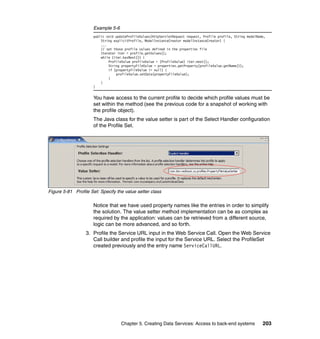 Example 5-6
                     public void updateProfileValues(HttpServletRequest request, Profile profile, String modelName,
                         String explicitProfile, ModelInstanceCreator modelInstanceCreator) {
                         ...
                         // set those profile values defined in the properties file
                         Iterator iter = profile.getValues();
                         while (iter.hasNext()) {
                             ProfileValue profileValue = (ProfileValue) iter.next();
                             String propertyFileValue = properties.getProperty(profileValue.getName());
                             if (propertyFileValue != null) {
                                 profileValue.setData(propertyFileValue);
                             }
                         }
                     }


                     You have access to the current profile to decide which profile values must be
                     set within the method (see the previous code for a snapshot of working with
                     the profile object).
                     The Java class for the value setter is part of the Select Handler configuration
                     of the Profile Set.




Figure 5-81 Profile Set: Specify the value setter class

                     Notice that we have used property names like the entries in order to simplify
                     the solution. The value setter method implementation can be as complex as
                     required by the application: values can be retrieved from a different source,
                     logic can be more advanced, and so forth.
                  3. Profile the Service URL input in the Web Service Call. Open the Web Service
                     Call builder and profile the input for the Service URL. Select the ProfileSet
                     created previously and the entry name ServiceCallURL.




                                    Chapter 5. Creating Data Services: Access to back-end systems                203
 