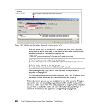 Figure 5-82 Web Service Call builder: Set profile input for Service URL

                     Now the builder input is profiled and it is getting the value from the profile
                     entry ServiceCallURL that is set by the previous Java class. In our scenario,
                     values are defined in the following properties file:
                     WEB-INFresourcesredbookcspropertiescsapp.properties

                     # URL of the web service end point for products data
                     ServiceCallURL=http://localhost:10038/RedbookCSProductsWS/servlet/AxisServlet

                     # URL for static content for the web service
                     ServiceStaticURL=http://localhost:10038/RedbookCSProductsWS

                     After profiling the input, you should have the same situation shown in
                     Figure 5-79 on page 201.
                     You can use the same mechanism for the service static URL. The value of the
                     variable is profiled with a new entry and therefore a new property.

                 This mechanism is generic and can be applied in any other scenario. The Java
                 class setter value can be used by any profile set and is a highly configurable
                 solution to set the values from other resources (such as properties file) instead of
                 provide them as part of the profile set. More information about profiling is in
                 Chapter 9, “Customizing the application using profiling” on page 421.




204     Portal Application Development Using WebSphere Portlet Factory
 