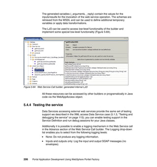 The generated variables (_arguments, _reply) contain the values for the
                 inputs/results for the invocation of the web service operation. The schemas are
                 retrieved from the WSDL and can be used to define additional temporary
                 variables or apply data transformations.

                 The LJO can be used to access low-level functionality of the builder and
                 implement some special low-level functionality (Figure 5-84).




Figure 5-84 Web Service Call builder: generated internal LJO

                 All these resources can be accessed by other builders or programatically in Java
                 code via the WebAppAccess object.


5.4.4 Testing the service
                 Data Services accessing external web services provide the same set of testing
                 support we described in the XML access Data Service case (5.1.3, “Testing and
                 debugging the service” on page 115); you can enable testing support in the
                 Service Definition and run debug sessions for your Java classes.

                 Additionally it is possible to enable a logging mechanism in the Web Service call
                 in the Advance section of the Web Service Call builder. The Logging drop-down
                 list enables you to select from the following logging levels:
                    None: Do not produce any logging information.
                    Inputs and outputs only: Log the input and output SOAP messages (no
                    envelopes).




206     Portal Application Development Using WebSphere Portlet Factory
 