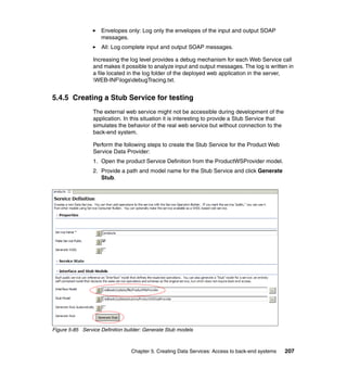 Envelopes only: Log only the envelopes of the input and output SOAP
                    messages.
                    All: Log complete input and output SOAP messages.

                 Increasing the log level provides a debug mechanism for each Web Service call
                 and makes it possible to analyze input and output messages. The log is written in
                 a file located in the log folder of the deployed web application in the server,
                 WEB-INFlogsdebugTracing.txt.


5.4.5 Creating a Stub Service for testing
                 The external web service might not be accessible during development of the
                 application. In this situation it is interesting to provide a Stub Service that
                 simulates the behavior of the real web service but without connection to the
                 back-end system.

                 Perform the following steps to create the Stub Service for the Product Web
                 Service Data Provider:
                 1. Open the product Service Definition from the ProductWSProvider model.
                 2. Provide a path and model name for the Stub Service and click Generate
                    Stub.




Figure 5-85 Service Definition builder: Generate Stub models



                                 Chapter 5. Creating Data Services: Access to back-end systems     207
 