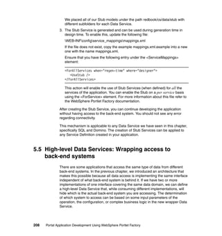 We placed all of our Stub models under the path redbook/cs/data/stub with
                  different subfolders for each Data Service.
               3. The Stub Service is generated and can be used during generation time in
                  design time. To enable this, update the following file:
                  WEB-INFconfigservice_mappingsmappings.xml
                  If the file does not exist, copy the example mappings.xml.example into a new
                  one with the name mappings.xml.
                  Ensure that you have the following entry under the <ServiceMappings>
                  element:

                  <ForAllServices when="regen-time" where="designer">
                     <UseStub />
                  </ForAllServices>

                  This action will enable the use of Stub Services (when defined) for all the
                  services of the application. You can enable the Stub on a per service basis
                  using the <ForService> element. For more information about this file refer to
                  the WebSphere Portlet Factory documentation.

               After creating the Stub Service, you can continue developing the application
               without having access to the back-end system. You should not see any error
               regarding connectivity.

               This mechanism is applicable to any Data Service we have seen in this chapter,
               specifically SQL and Domino. The creation of Stub Services can be applied to
               any Service Definition created in your application.



5.5 High-level Data Services: Wrapping access to
    back-end systems
               There are some applications that access the same type of data from different
               back-end systems. In the previous chapter, we introduced an architecture that
               makes this possible because all data access is implementing the same interface
               independent of what back-end system is behind it. If we have two or more
               implementations of one interface covering the same data domain, we can define
               a high-level Data Service that, while consuming different implementations, will
               hide which is the actual back-end system you are accessing. The determination
               of which system to access can be based on some input parameters of the
               operation, the configuration, or complex business logic in the new wrapper Data
               Service.




208   Portal Application Development Using WebSphere Portlet Factory
 