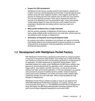 Support for SOA development
           WebSphere Portlet Factory provides powerful technology for speeding the
           creation of service-oriented applications and portlets. It includes data services
           builders along with data integration builders, which together automate the
           process of creating services from systems such as SAP and Lotus Domino.
           This services approach provides a clean way to separate the back end
           services of an application from the presentation layer. It also automatically
           creates testing support for back end services, and it enables front end
           presentation development and testing without requiring a back end
           connection.
           Many portlet variations from a single code base
           With the profiling capability of WebSphere Portlet Factory, developers can
           easily create multiple portlet variations from one code base, without requiring
           any additional code changes or redeployment.
           Automation of frequently occurring development tasks
           By creating new builders, developers and architects can capture commonly
           used design patterns and company-specific business processes as reusable
           components for all developers, enforcing application architecture and
           development best practices.



1.3 Development with WebSphere Portlet Factory
        With WebSphere Portlet Factory, developers build portlets by snapping together
        a sequence of components called builders. Each builder has a simple wizard-like
        user interface and does the work of automatically generating or modifying part of
        an application. A builder implements an application design pattern. Users
        assemble builders into models, which WebSphere Portlet Factory software then
        executes to dynamically generate the application code, including Java Server
        Pages (JSPs), Java classes, and XML documents, as well as the low-level
        artifacts that make up the portlet application. In this way, developers can capture
        and automate the process of building dynamic portlets, instead of explicitly
        coding each portlet. Developers can quickly and easily create multiple highly
        customized portlets from one code base, without requiring additional code
        changes or redeployment.

        WebSphere Portlet Factory software includes an easy-to-use graphical tool,
        called IBM WebSphere Portlet Factory Designer, for creating, viewing, and
        running portlets (see Figure 1-1). The WebSphere Portlet Factory Designer tool
        plugs seamlessly into IBM Rational® Application Developer software and the
        open source Eclipse integrated development environment (IDE).




                                                                 Chapter 1. Introduction   3
 