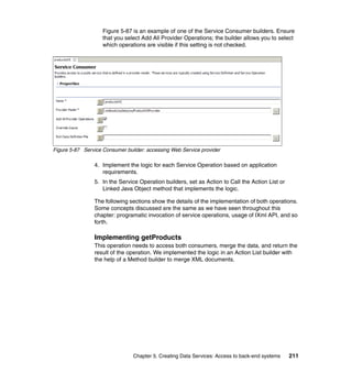 Figure 5-87 is an example of one of the Service Consumer builders. Ensure
                    that you select Add All Provider Operations; the builder allows you to select
                    which operations are visible if this setting is not checked.




Figure 5-87 Service Consumer builder: accessing Web Service provider

                4. Implement the logic for each Service Operation based on application
                   requirements.
                5. In the Service Operation builders, set as Action to Call the Action List or
                   Linked Java Object method that implements the logic.

                The following sections show the details of the implementation of both operations.
                Some concepts discussed are the same as we have seen throughout this
                chapter: programatic invocation of service operations, usage of IXml API, and so
                forth.

                Implementing getProducts
                This operation needs to access both consumers, merge the data, and return the
                result of the operation. We implemented the logic in an Action List builder with
                the help of a Method builder to merge XML documents.




                                Chapter 5. Creating Data Services: Access to back-end systems    211
 